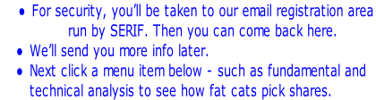 For security, you’ll be taken to our email registration area  run by SERIF. Then you can come back here. We’ll send you more info later. Next click a menu item below - such as fundamental and technical analysis to see how fat cats pick shares.